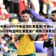 中央cctv5今晚篮球比赛直播(中央cctv5今晚篮球比赛直播广州珠江体育台)