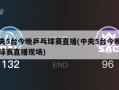 中央5台今晚乒乓球赛直播(中央5台今晚乒乓球赛直播现场)