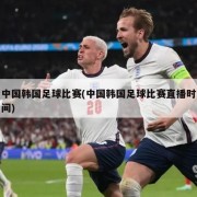 中国韩国足球比赛(中国韩国足球比赛直播时间)